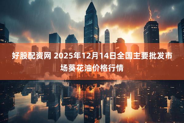 好股配资网 2025年12月14日全国主要批发市场葵花油价格行情