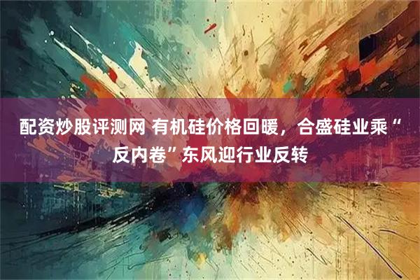 配资炒股评测网 有机硅价格回暖，合盛硅业乘“反内卷”东风迎行业反转