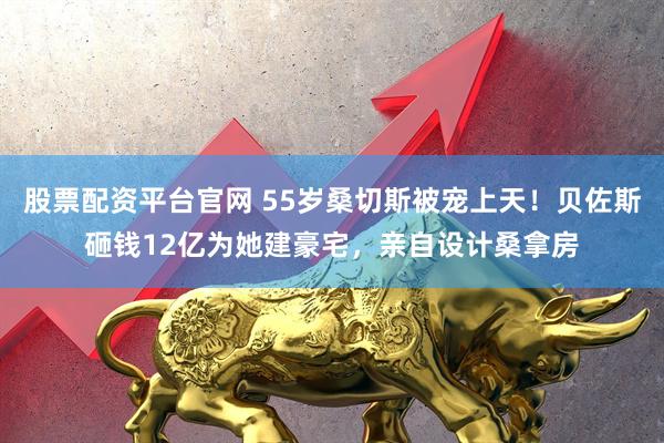 股票配资平台官网 55岁桑切斯被宠上天！贝佐斯砸钱12亿为她建豪宅，亲自设计桑拿房