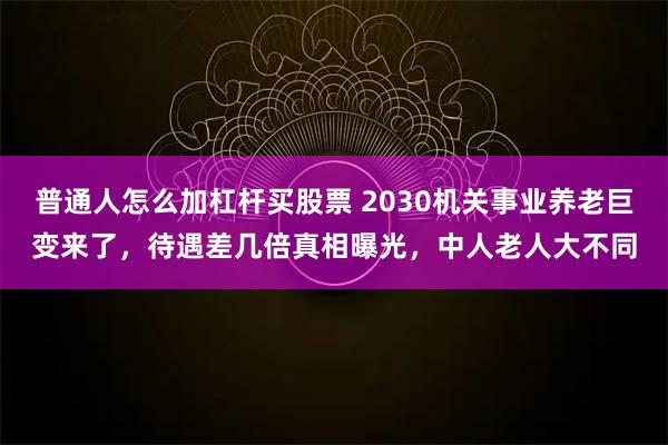 普通人怎么加杠杆买股票 2030机关事业养老巨变来了，待遇差几倍真相曝光，中人老人大不同