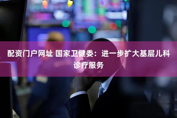 配资门户网址 国家卫健委：进一步扩大基层儿科诊疗服务