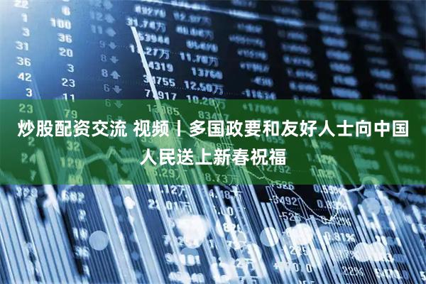 炒股配资交流 视频丨多国政要和友好人士向中国人民送上新春祝福