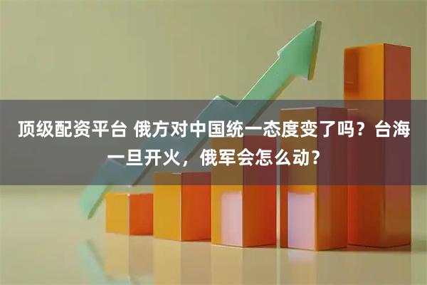 顶级配资平台 俄方对中国统一态度变了吗？台海一旦开火，俄军会怎么动？