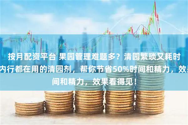 按月配资平台 果园管理难题多？清园繁琐又耗时？这三款内行都在用的清园剂，帮你节省50%时间和精力，效果看得见！