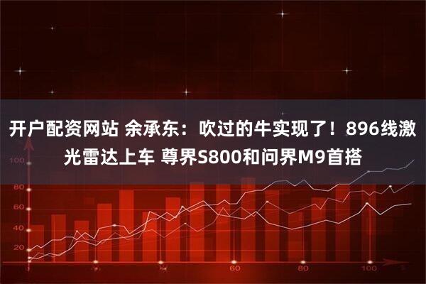 开户配资网站 余承东：吹过的牛实现了！896线激光雷达上车 尊界S800和问界M9首搭