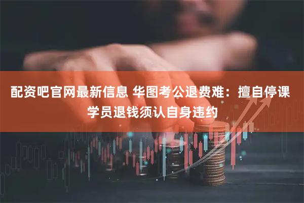 配资吧官网最新信息 华图考公退费难：擅自停课 学员退钱须认自身违约