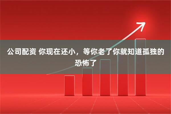 公司配资 你现在还小，等你老了你就知道孤独的恐怖了