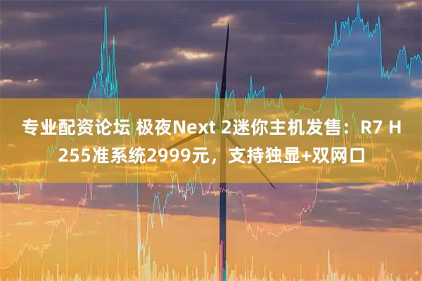 专业配资论坛 极夜Next 2迷你主机发售：R7 H255准系统2999元，支持独显+双网口