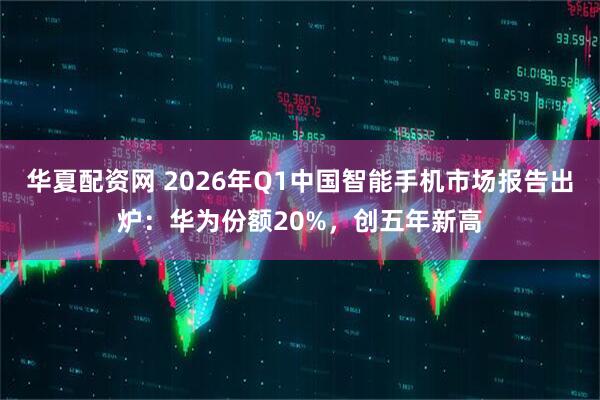 华夏配资网 2026年Q1中国智能手机市场报告出炉：华为份额20%，创五年新高