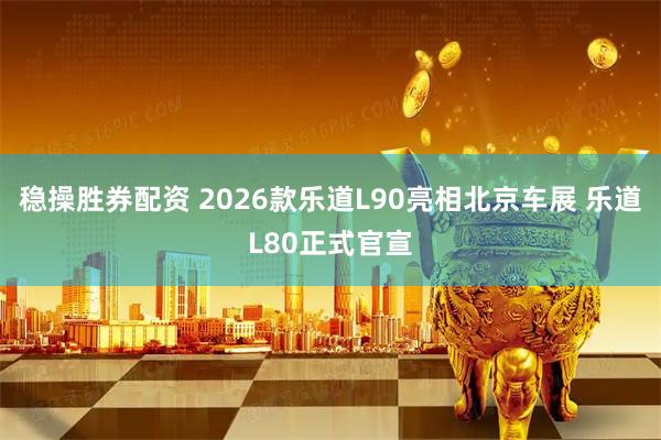 稳操胜券配资 2026款乐道L90亮相北京车展 乐道L80正式官宣