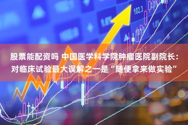 股票能配资吗 中国医学科学院肿瘤医院副院长：对临床试验最大误解之一是“随便拿来做实验”
